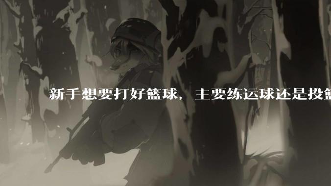 新手想要打好篮球，主要练运球还是投篮？