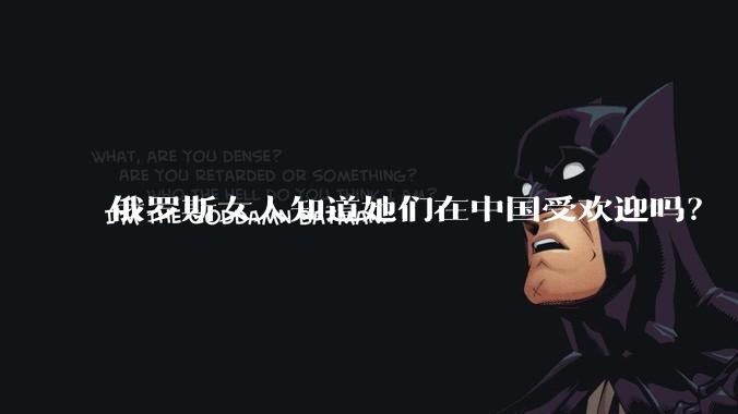 俄罗斯女人知道她们在中国受欢迎吗？