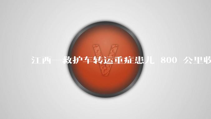 江西一救护车转运重症患儿 800 公里收 28000 元遭质疑，争议点是什么？哪些信息值得关注？
