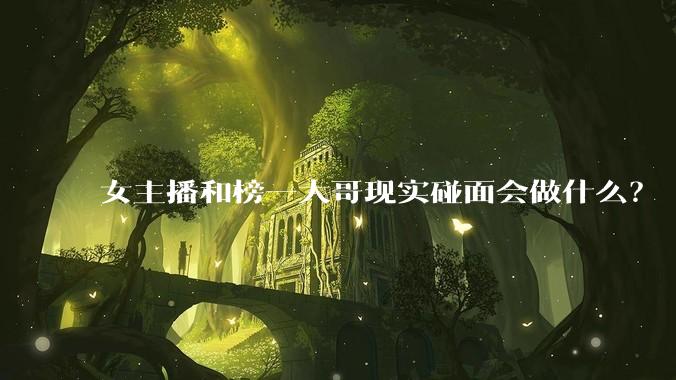 女主播和榜一大哥现实碰面会做什么？