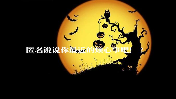 匿名说说你最近的烦心事吧！?