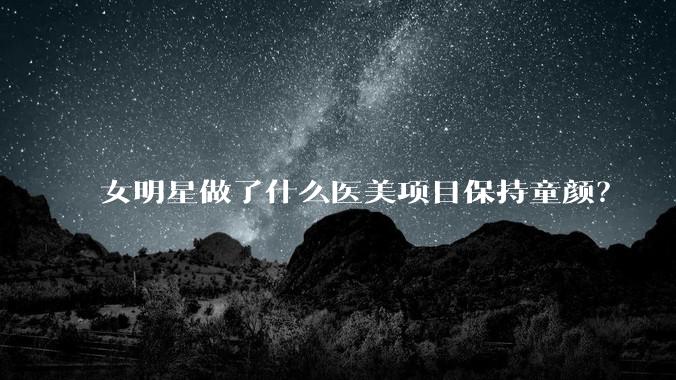 女明星做了什么医美项目保持童颜？